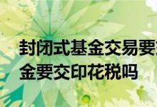 封闭式基金交易要交印花税吗 购买封闭式基金要交印花税吗