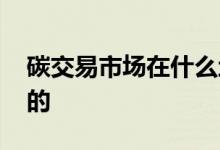 碳交易市场在什么地方 碳交易市场是卖什么的