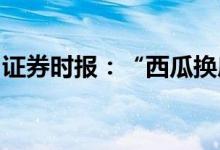 证券时报：“西瓜换房”花式营销背后的风险