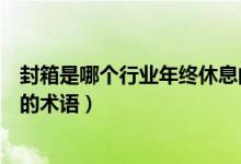 封箱是哪个行业年终休息的术语（封箱是哪个行业年终休息的术语）