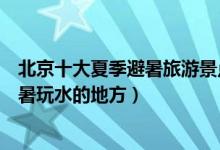 北京十大夏季避暑旅游景点（北京夏季旅游去哪里好北京避暑玩水的地方）