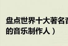 盘点世界十大著名音乐制作人（盘点全球很牛的音乐制作人）
