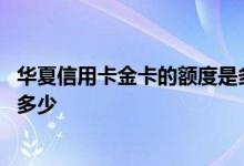 华夏信用卡金卡的额度是多少钱 华夏金卡信用卡额度一般是多少 