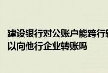 建设银行对公账户能跨行转账吗 建设银行：跨行转账功能可以向他行企业转账吗