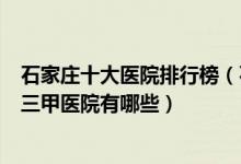 石家庄十大医院排行榜（石家庄医院排行前十石家庄较好的三甲医院有哪些）