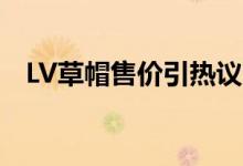 LV草帽售价引热议（官网售价为8200元）