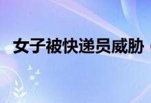 女子被快递员威胁（被威胁的原因是什么）