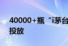 40000+瓶“i茅台”今晚开启史上最大规模投放