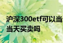 沪深300etf可以当天卖出吗 沪深300etf可以当天买卖吗