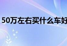 50万左右买什么车好（这三款可以考虑一下）