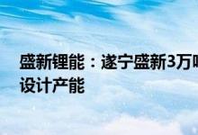 盛新锂能：遂宁盛新3万吨锂盐项目试生产情况良好已接近设计产能