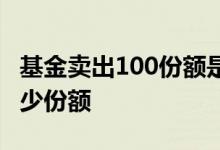 基金卖出100份额是多少钱 基金100元相当多少份额