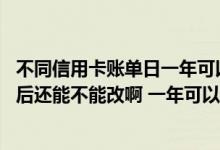 不同信用卡账单日一年可以改几次 信用卡的账单日定下来以后还能不能改啊 一年可以修改几次