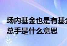 场内基金也是有基金经理操作吗? 场内基金的总手是什么意思
