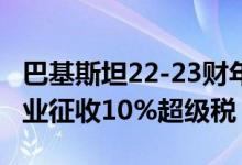 巴基斯坦22-23财年预算获得通过将对多个行业征收10%超级税