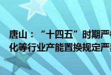 唐山：“十四五”时期严格执行钢铁、水泥、平板玻璃、焦化等行业产能置换规定严禁新增产能