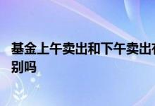 基金上午卖出和下午卖出有区别吗 基金上午卖和下午卖有区别吗