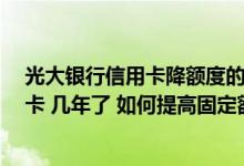 光大银行信用卡降额度的方法 你好 我有一张光大银行信用卡 几年了 如何提高固定额度
