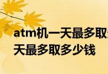atm机一天最多取多少钱工商银行 atm机一天最多取多少钱