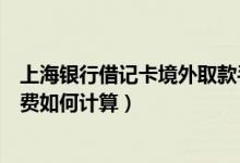 上海银行借记卡境外取款手续费（上海银行信用卡取现手续费如何计算）