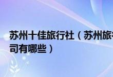 苏州十佳旅行社（苏州旅行社排名前十名苏州最好的旅游公司有哪些）