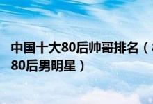 中国十大80后帅哥排名（80后帅哥男明星盘点娱乐圈最帅的80后男明星）