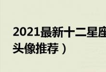 2021最新十二星座女生专属头像（十二星座头像推荐）
