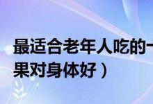 最适合老年人吃的十种水果（老年人吃什么水果对身体好）