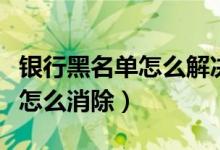 银行黑名单怎么解决（天津银行信用卡黑名单怎么消除）