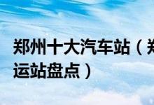 郑州十大汽车站（郑州有几个汽车站郑州的客运站盘点）