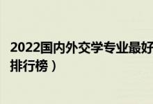 2022国内外交学专业最好的十所大学（全国外交学专业大学排行榜）