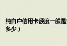 纯白户信用卡额度一般是多少（信用卡中的小白卡额度一般多少）