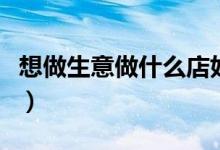 想做生意做什么店好（想做生意做什么项目好）