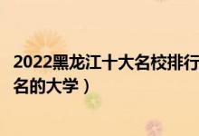 2022黑龙江十大名校排行榜（黑龙江最好的大学黑龙江最出名的大学）