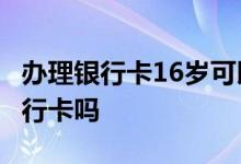 办理银行卡16岁可以吗 15周岁16虚岁能办银行卡吗