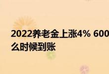 2022养老金上涨4% 6000元养老金的今年能涨多少涨的什么时候到账 