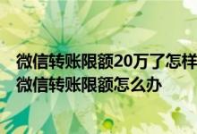 微信转账限额20万了怎样才能消除 微信限额20万怎么解除 微信转账限额怎么办