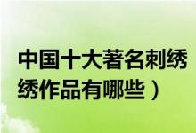 中国十大著名刺绣（中国十大名绣中国著名刺绣作品有哪些）