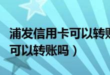 浦发信用卡可以转账手续费多少（浦发信用卡可以转账吗）