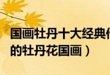 国画牡丹十大经典作品（牡丹国画精品最著名的牡丹花国画）