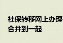 社保转移网上办理要多久 社保转移后多久能合并到一起 