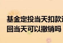 基金定投当天扣款还能撤回吗 lof基金申购赎回当天可以撤销吗