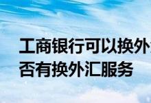 工商银行可以换外汇么 工商银行周六周日是否有换外汇服务