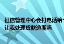 征信管理中心会打电话给个人吗 征信管理中心会给我打电话让我处理贷款逾期吗