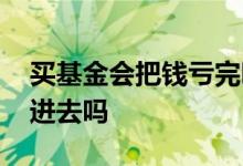 买基金会把钱亏完吗 买的基金全亏了要补钱进去吗