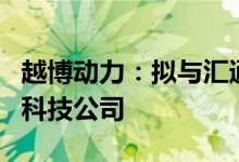越博动力：拟与汇通易航共同设立新能源动力科技公司