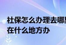 社保怎么办理去哪里办 社保应该去哪里办理 在什么地方办