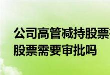 公司高管减持股票有什么影响 公司高管减持股票需要审批吗