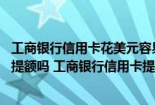 工商银行信用卡花美元容易提额吗 工商银行信用卡存美元能提额吗 工商银行信用卡提额有哪些方法