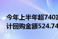 今年上半年超740家A股上市公司回购股票合计回购金额524.74亿元